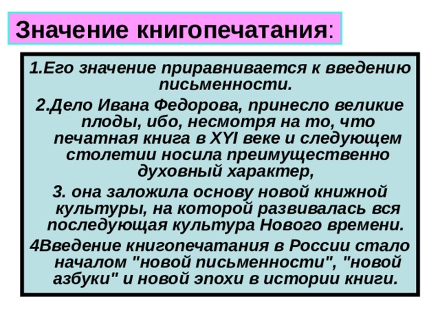 Значение книгопечатания : 1.Его значение приравнивается к введению письменности. 2.Дело Ивана Федорова, принесло великие плоды, ибо, несмотря на то, что печатная книга в XYI веке и следующем столетии носила преимущественно духовный характер, 3. она заложила основу новой книжной культуры, на которой развивалась вся последующая культура Нового времени. 4Введение книгопечатания в России стало началом 