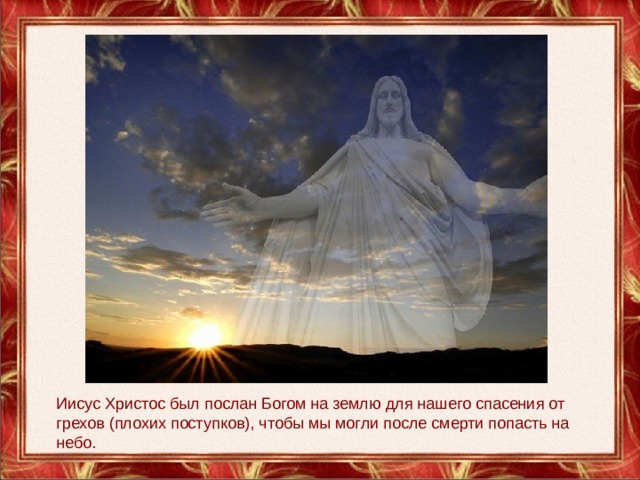 Иисус Христос был послан Богом на землю для нашего спасения от грехов (плохих поступков), чтобы мы могли после смерти попасть на небо. 