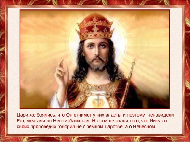 Цари же боялись, что Он отнимет у них власть, и поэтому  ненавидели Его, мечтали он Него избавиться. Но они не знали того, что Иисус в своих проповедях говорил не о земном царстве, а о Небесном. 