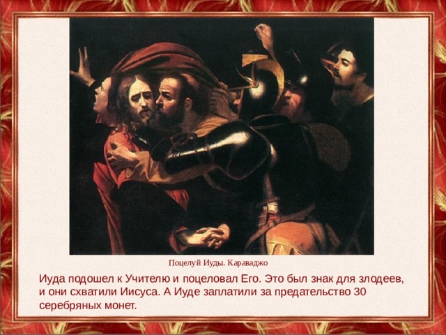 Поцелуй Иуды. Караваджо Иуда подошел к Учителю и поцеловал Его. Это был знак для злодеев, и они схватили Иисуса. А Иуде заплатили за предательство 30 серебряных монет. 