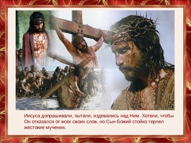Иисуса допрашивали, пытали, издевались над Ним. Хотели, чтобы Он отказался от всех своих слов, но Сын Божий стойко терпел жестокие мучения. 