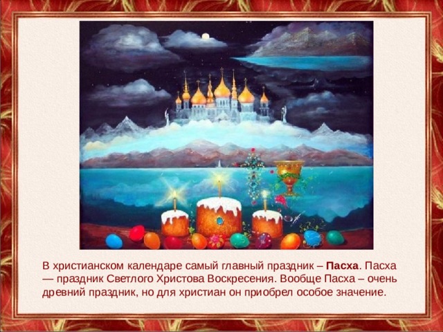 В христианском календаре самый главный праздник – Пасха . Пасха — праздник Светлого Христова Воскресения. Вообще Пасха – очень древний праздник, но для христиан он приобрел особое значение. 
