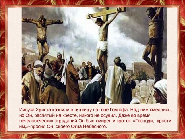 Иисуса Христа казнили в пятницу на горе Голгофа. Над ним смеялись, но Он, распятый на кресте, никого не осудил. Даже во время нечеловеческих страданий Он был смирен и кроток. «Господи, прости им,»-просил Он своего Отца Небесного. 