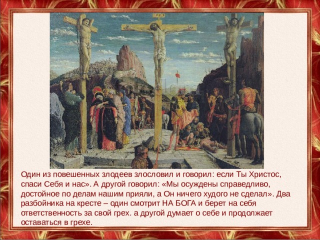 Один из повешенных злодеев злословил и говорил: если Ты Христос, спаси Себя и нас». А другой говорил: «Мы осуждены справедливо, достойное по делам нашим прияли, а Он ничего худого не сделал». Два разбойника на кресте – один смотрит НА БОГА и берет на себя ответственность за свой грех. а другой думает о себе и продолжает оставаться в грехе.   