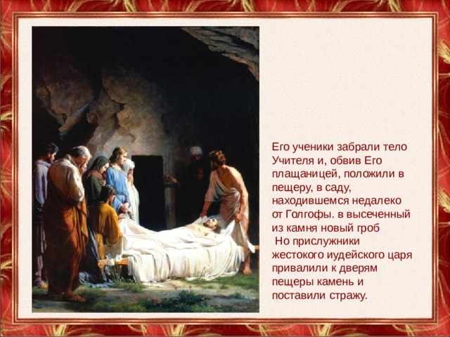Его ученики забрали тело Учителя и, обвив Его плащаницей, положили в пещеру, в саду, находившемся недалеко от Голгофы. в высеченный из камня новый гроб  Но прислужники жестокого иудейского царя привалили к дверям пещеры камень и поставили стражу. 