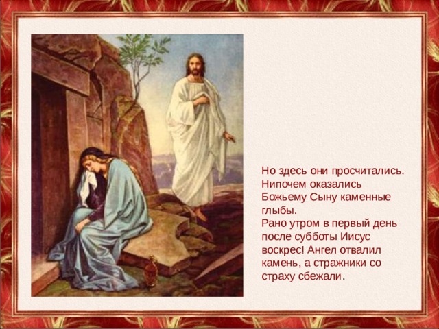Но здесь они просчитались. Нипочем оказались Божьему Сыну каменные глыбы. Рано утром в первый день после субботы Иисус воскрес! Ангел отвалил  камень, а стражники со страху сбежали . 