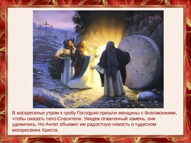 В воскресенье утром к гробу Господню пришли женщины с благовониями, чтобы смазать тело Спасителя. Увидев отваленный камень, они удивились. Но Ангел объявил им радостную новость о чудесном воскресении Христа. 