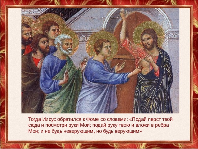 Тогда Иисус обратился к Фоме со словами: «Подай перст твой сюда и посмотри руки Мои; подай руку твою и вложи в ребра Мои; и не будь неверующим, но будь верующим» 