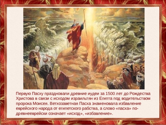 Первую Пасху праздновали древние иудеи за 1500 лет до Рождества Христова в связи с исходом израильтян из Египта под водительством пророка Моисея. Ветхозаветная Пасха знаменовала избавление еврейского народа от египетского рабства, а слово «пасха» по-древнееврейски означает «исход», «избавление». 