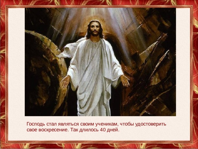 Господь стал являться своим ученикам, чтобы удостоверить свое воскресение. Так длилось 40 дней. 