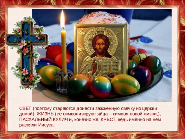 СВЕТ (поэтому стараются донести зажженную свечку из церкви домой), ЖИЗНЬ (ее символизируют яйца – символ новой жизни,), ПАСХАЛЬНЫЙ КУЛИЧ и, конечно же, КРЕСТ, ведь именно на нем распяли Иисуса. 