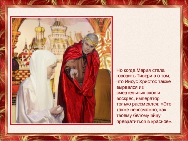 Но когда Мария стала говорить Тиверию о том, что Иисус Христос также вырвался из смертельных оков и воскрес, император только рассмеялся: «Это также невозможно, как твоему белому яйцу превратиться в красное».  