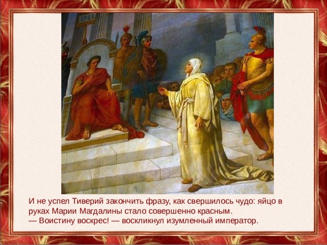 И не успел Тиверий закончить фразу, как свершилось чудо: яйцо в руках Марии Магдалины стало совершенно красным. — Воистину воскрес! — воскликнул изумленный император. 