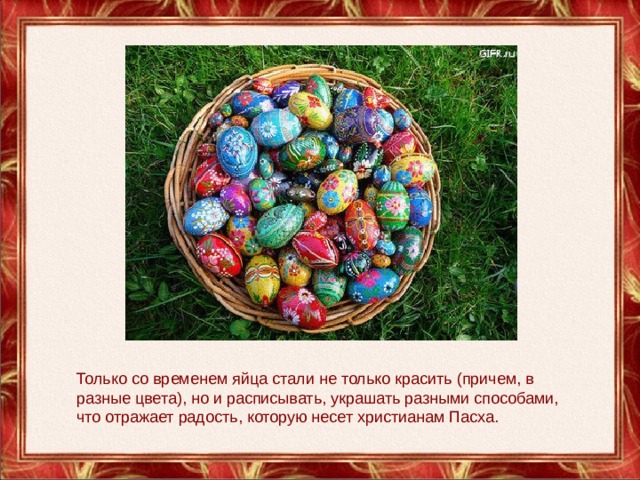 Только со временем яйца стали не только красить (причем, в разные цвета), но и расписывать, украшать разными способами, что отражает радость, которую несет христианам Пасха. 