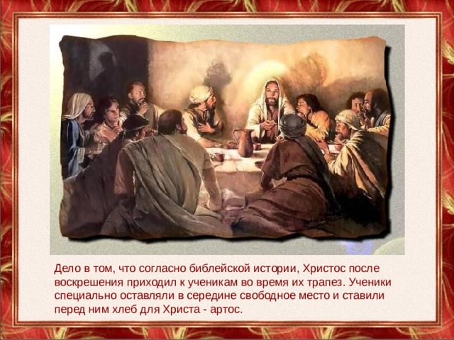 Дело в том, что согласно библейской истории, Христос после воскрешения приходил к ученикам во время их трапез. Ученики специально оставляли в середине свободное место и ставили перед ним хлеб для Христа - артос. 
