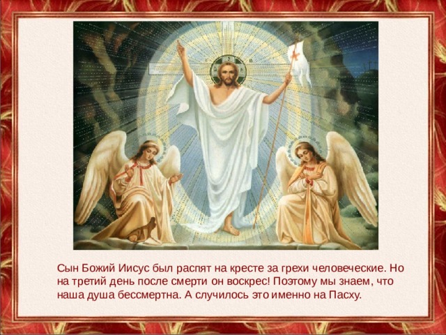 Сын Божий Иисус был распят на кресте за грехи человеческие. Но на третий день после смерти он воскрес! Поэтому мы знаем, что наша душа бессмертна. А случилось это именно на Пасху.   