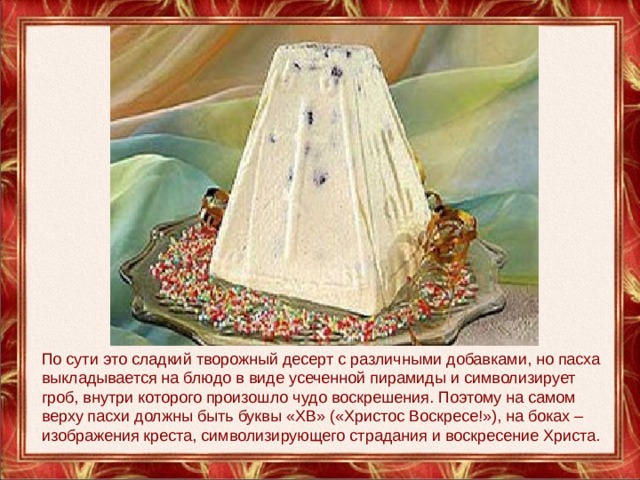 По сути это сладкий творожный десерт с различными добавками, но пасха выкладывается на блюдо в виде усеченной пирамиды и символизирует гроб, внутри которого произошло чудо воскрешения. Поэтому на самом верху пасхи должны быть буквы «ХВ» («Христос Воскресе!»), на боках – изображения креста, символизирующего страдания и воскресение Христа. 