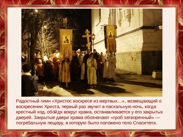 Радостный гимн «Христос воскресе из мертвых…», возвещающий о воскресении Христа, первый раз звучит в пасхальную ночь, когда крестный ход, обойдя вокруг храма, останавливается у его закрытых дверей. Закрытые двери храма обозначают «гроб затворенный» — погребальную пещеру, в которую было положено тело Спасителя. 