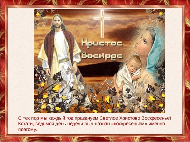 С тех пор мы каждый год празднуем Светлое Христово Воскресенье! Кстати, седьмой день недели был назван «воскресеньем» именно поэтому.  