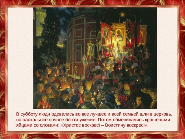 В субботу люди одевались во все лучшее и всей семьей шли в церковь, на пасхальное ночное богослужение. Потом обменивались крашеными яйцами со словами: «Христос воскрес! – Воистину воскрес!», 