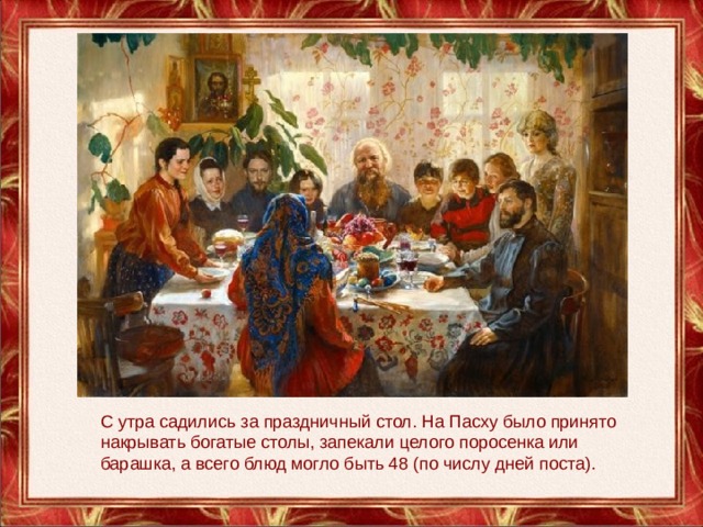C утра садились за праздничный стол. На Пасху было принято накрывать богатые столы, запекали целого поросенка или барашка, а всего блюд могло быть 48 (по числу дней поста). 