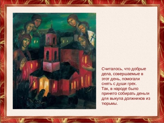 Считалось, что добрые дела, совершаемые в этот день, помогали снять с души грех. Так, в народе было принято собирать деньги для выкупа должников из тюрьмы. 