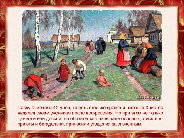 Пасху отмечали 40 дней, то есть столько времени, сколько Христос являлся своим ученикам после воскресения. Но при этом не только гуляли и ели досыта, но обязательно навещали больных, ходили в приюты и богадельни, приносили угощения заключенным. 