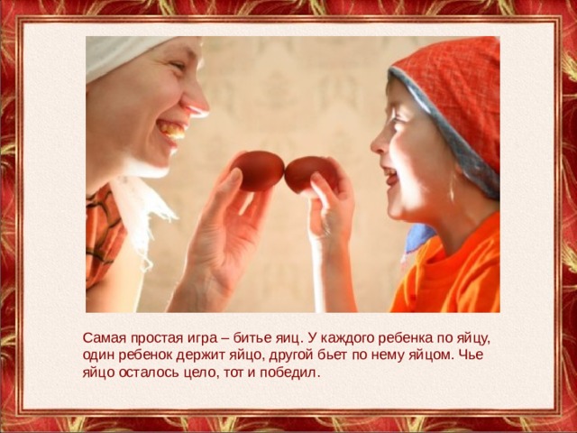 Самая простая игра – битье яиц. У каждого ребенка по яйцу, один ребенок держит яйцо, другой бьет по нему яйцом. Чье яйцо осталось цело, тот и победил. 