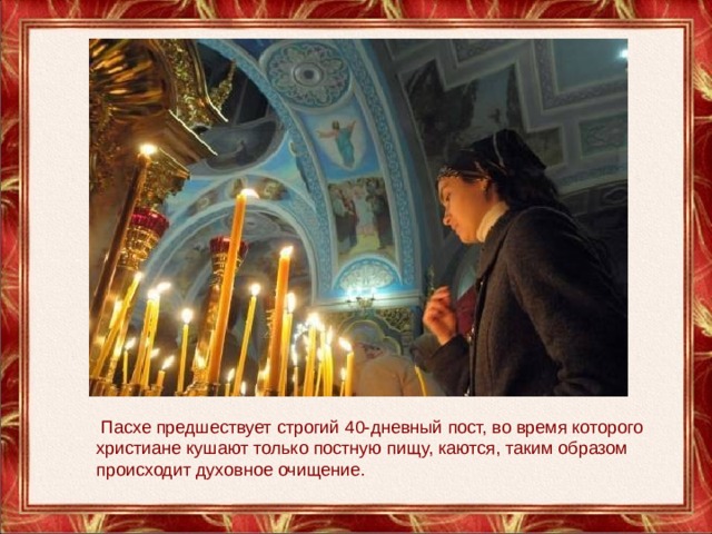   Пасхе предшествует строгий 40-дневный пост, во время которого христиане кушают только постную пищу, каются, таким образом происходит духовное очищение. 