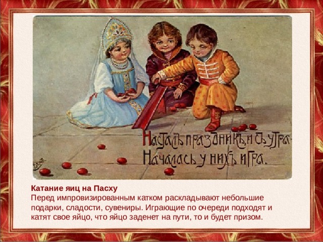 Катание яиц на Пасху Перед импровизированным катком раскладывают небольшие подарки, сладости, сувениры. Играющие по очереди подходят и катят свое яйцо, что яйцо заденет на пути, то и будет призом. 