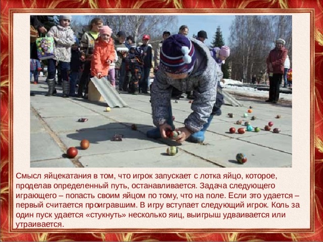 Смысл яйцекатания в том, что игрок запускает с лотка яйцо, которое, проделав определенный путь, останавливается. Задача следующего играющего – попасть своим яйцом по тому, что на поле. Если это удается – первый считается проигравшим. В игру вступает следующий игрок. Коль за один пуск удается «стукнуть» несколько яиц, выигрыш удваивается или утраивается. 