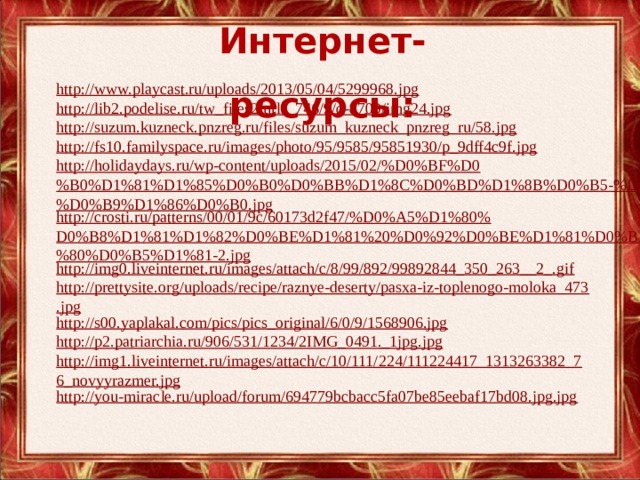 Интернет-ресурсы: http://www.playcast.ru/uploads/2013/05/04/5299968.jpg http://lib2.podelise.ru/tw_files2/urls_746/9/d-8709/img24.jpg http://suzum.kuzneck.pnzreg.ru/files/suzum_kuzneck_pnzreg_ru/58.jpg http://fs10.familyspace.ru/images/photo/95/9585/95851930/p_9dff4c9f.jpg http://holidaydays.ru/wp-content/uploads/2015/02/%D0%BF%D0%B0%D1%81%D1%85%D0%B0%D0%BB%D1%8C%D0%BD%D1%8B%D0%B5-%D1%8F%D0%B9%D1%86%D0%B0.jpg http://crosti.ru/patterns/00/01/9c/60173d2f47/%D0%A5%D1%80%D0%B8%D1%81%D1%82%D0%BE%D1%81%20%D0%92%D0%BE%D1%81%D0%BA%D1%80%D0%B5%D1%81-2.jpg http://img0.liveinternet.ru/images/attach/c/8/99/892/99892844_350_263__2_.gif http://prettysite.org/uploads/recipe/raznye-deserty/pasxa-iz-toplenogo-moloka_473.jpg http://s00.yaplakal.com/pics/pics_original/6/0/9/1568906.jpg http://p2.patriarchia.ru/906/531/1234/2IMG_0491._1jpg.jpg http://img1.liveinternet.ru/images/attach/c/10/111/224/111224417_1313263382_76_novyyrazmer.jpg http://you-miracle.ru/upload/forum/694779bcbacc5fa07be85eebaf17bd08.jpg.jpg 