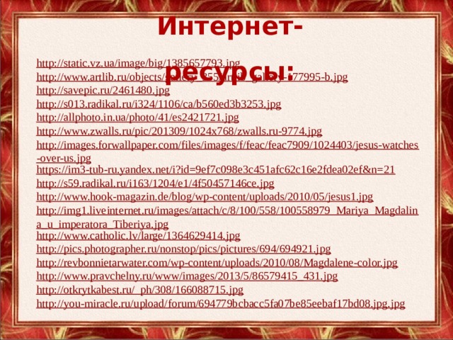 Интернет-ресурсы: http://static.vz.ua/image/big/1385657793.jpg http://www.artlib.ru/objects/gallery_355/artlib_gallery-177995-b.jpg http://savepic.ru/2461480.jpg http://s013.radikal.ru/i324/1106/ca/b560ed3b3253.jpg http://allphoto.in.ua/photo/41/es2421721.jpg http://www.zwalls.ru/pic/201309/1024x768/zwalls.ru-9774.jpg http://images.forwallpaper.com/files/images/f/feac/feac7909/1024403/jesus-watches-over-us.jpg https://im3-tub-ru.yandex.net/i?id=9ef7c098e3c451afc62c16e2fdea02ef&n=21 http://s59.radikal.ru/i163/1204/e1/4f50457146ce.jpg http://www.hook-magazin.de/blog/wp-content/uploads/2010/05/jesus1.jpg http://img1.liveinternet.ru/images/attach/c/8/100/558/100558979_Mariya_Magdalina_u_imperatora_Tiberiya.jpg http://www.catholic.lv/large/1364629414.jpg http://pics.photographer.ru/nonstop/pics/pictures/694/694921.jpg http://revbonnietarwater.com/wp-content/uploads/2010/08/Magdalene-color.jpg http://www.pravchelny.ru/www/images/2013/5/86579415_431.jpg http://otkrytkabest.ru/_ph/308/166088715.jpg http://you-miracle.ru/upload/forum/694779bcbacc5fa07be85eebaf17bd08.jpg.jpg 