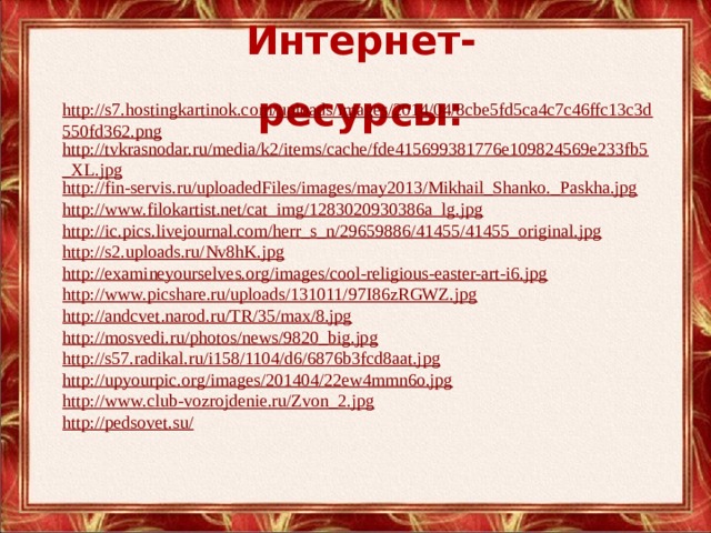 Интернет-ресурсы: http://s7.hostingkartinok.com/uploads/images/2014/04/8cbe5fd5ca4c7c46ffc13c3d550fd362.png http://tvkrasnodar.ru/media/k2/items/cache/fde415699381776e109824569e233fb5_XL.jpg http://fin-servis.ru/uploadedFiles/images/may2013/Mikhail_Shanko._Paskha.jpg http://www.filokartist.net/cat_img/1283020930386a_lg.jpg http://ic.pics.livejournal.com/herr_s_n/29659886/41455/41455_original.jpg http://s2.uploads.ru/Nv8hK.jpg http://examineyourselves.org/images/cool-religious-easter-art-i6.jpg http://www.picshare.ru/uploads/131011/97I86zRGWZ.jpg http://andcvet.narod.ru/TR/35/max/8.jpg http://mosvedi.ru/photos/news/9820_big.jpg http://s57.radikal.ru/i158/1104/d6/6876b3fcd8aat.jpg http://upyourpic.org/images/201404/22ew4mmn6o.jpg http://www.club-vozrojdenie.ru/Zvon_2.jpg http://pedsovet.su/ 