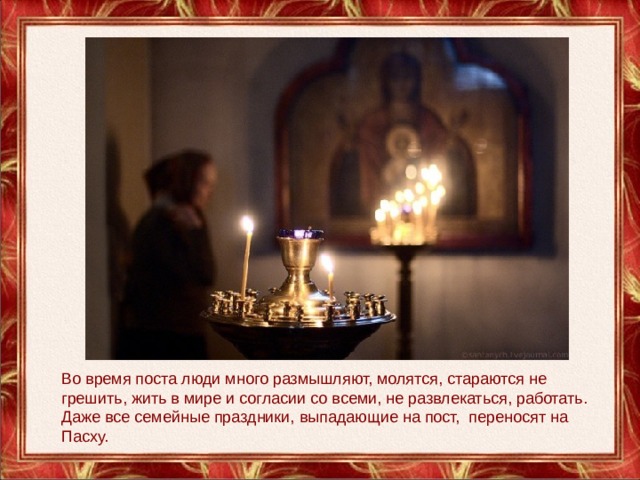 Во время поста люди много размышляют, молятся, стараются не грешить, жить в мире и согласии со всеми, не развлекаться, работать. Даже все семейные праздники, выпадающие на пост,  переносят на Пасху.   