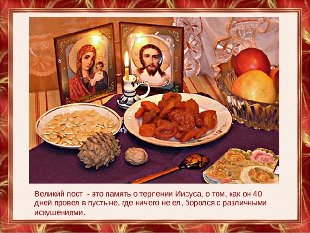 Великий пост - это память о терпении Иисуса, о том, как он 40 дней провел в пустыне, где ничего не ел, боролся с различными искушениями. 