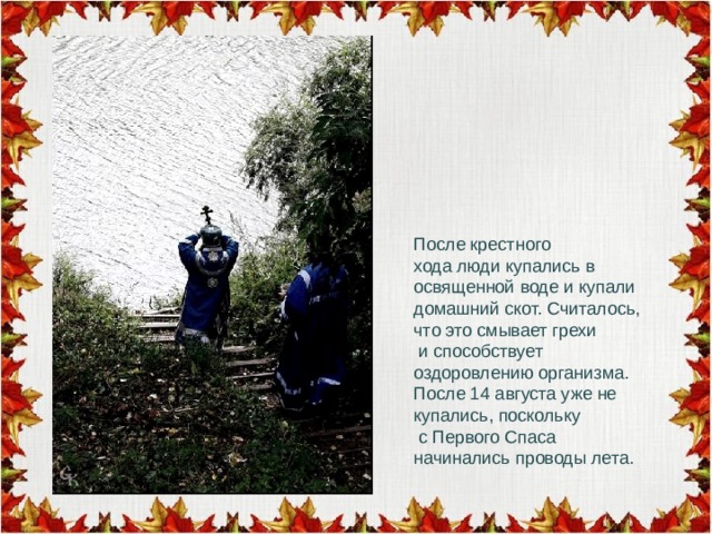 После крестного хода люди купались в освященной воде и купали домашний скот. Считалось, что это смывает грехи  и способствует оздоровлению организма. После 14 августа уже не купались, поскольку  с Первого Спаса начинались проводы лета. 