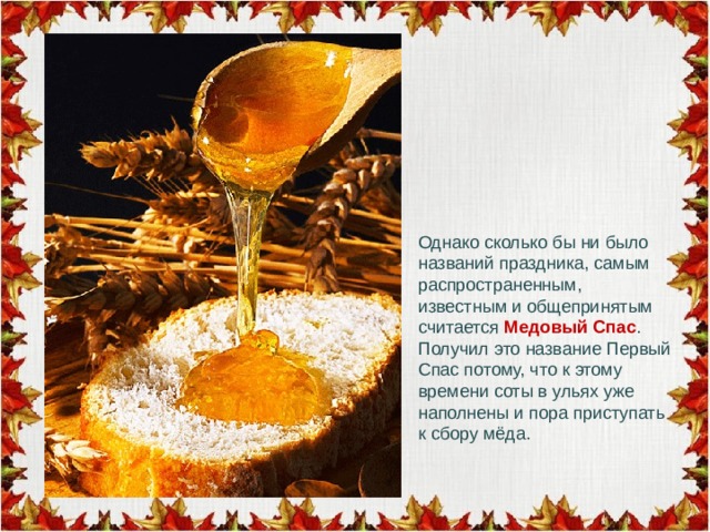 Однако сколько бы ни было названий праздника, самым распространенным, известным и общепринятым считается Медовый Спас . Получил это название Первый Спас потому, что к этому времени соты в ульях уже наполнены и пора приступать к сбору мёда. 