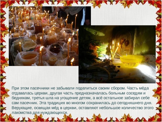 При этом пасечники не забывали поделиться своим сбором. Часть мёда отдавалась церкви, другая часть предназначалась больным соседям и беднякам, третья шла на угощение детям, а всё остальное забирал себе сам пасечник. Эта традиция во многом сохранилась до сегодняшнего дня. Верующие, освящая мёд в церкви, оставляют небольшое количество этого лакомства для нуждающихся. 
