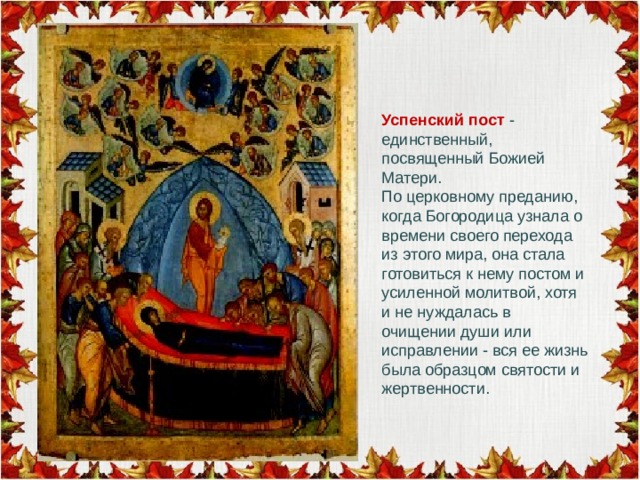 Успенский пост - единственный, посвященный Божией Матери. По церковному преданию, когда Богородица узнала о времени своего перехода из этого мира, она стала готовиться к нему постом и усиленной молитвой, хотя и не нуждалась в очищении души или исправлении - вся ее жизнь была образцом святости и жертвенности.   