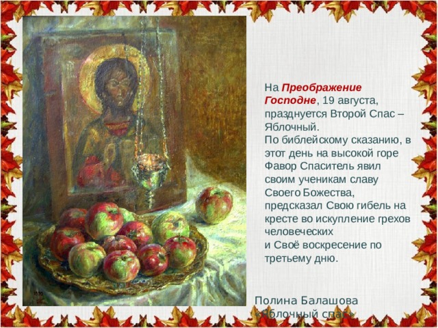 На  Преображение Господне , 19 августа, празднуется Второй Спас – Яблочный. По библейскому сказанию, в этот день на высокой горе Фавор Спаситель явил своим ученикам славу Своего Божества, предсказал Свою гибель на кресте во искупление грехов человеческих и Своё воскресение по третьему дню. Полина Балашова «Яблочный спас» 
