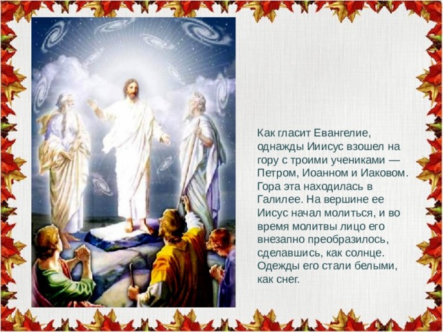 Как гласит Евангелие, однажды Ииисус взошел на гору с троими учениками — Петром, Иоанном и Иаковом. Гора эта находилась в Галилее. На вершине ее Иисус начал молиться, и во время молитвы лицо его внезапно преобразилось, сделавшись, как солнце. Одежды его стали белыми, как снег. 