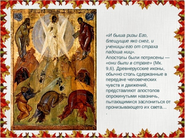 «И быша ризы Его, блещущие яко снег, и ученицы его от страха падоша ниц». Апостолы были потрясены — «они были в страхе» (Мк. 9,6). Древнерусские иконы, обычно столь сдержанные в передаче человеческих чувств и движений, представляют апостолов опрокинутыми навзничь, пытающимися заслониться от пронизывающего их света… . 