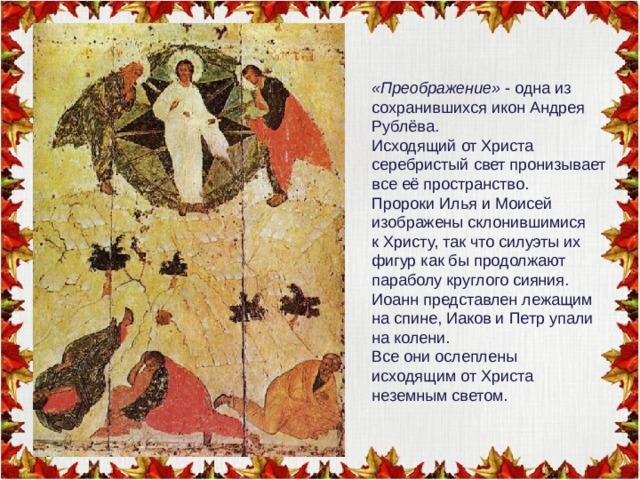 «Преображение» - одна из сохранившихся икон Андрея Рублёва. Исходящий от Христа серебристый свет пронизывает все её пространство. Пророки Илья и Моисей изображены склонившимися к Христу, так что силуэты их фигур как бы продолжают параболу круглого сияния. Иоанн представлен лежащим на спине, Иаков и Петр упали на колени. Все они ослеплены исходящим от Христа неземным светом. 