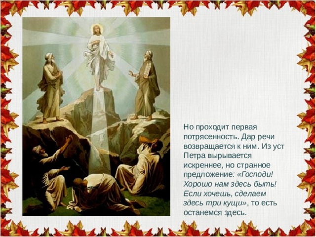 Но проходит первая потрясенность. Дар речи возвращается к ним. Из уст Петра вырывается искреннее, но странное предложение : «Господи! Хорошо нам здесь быть! Если хочешь, сделаем здесь три кущи» , то есть останемся здесь. 