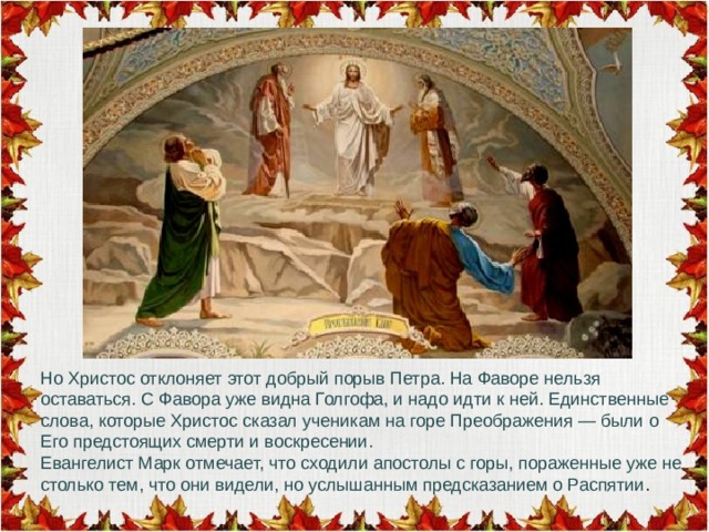 Но Христос отклоняет этот добрый порыв Петра. На Фаворе нельзя оставаться. С Фавора уже видна Голгофа, и надо идти к ней. Единственные слова, которые Христос сказал ученикам на горе Преображения — были о Его предстоящих смерти и воскресении. Евангелист Марк отмечает, что сходили апостолы с горы, пораженные уже не столько тем, что они видели, но услышанным предсказанием о Распятии . 