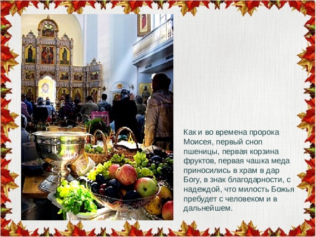 Как и во времена пророка Моисея, первый сноп пшеницы, первая корзина фруктов, первая чашка меда приносились в храм в дар Богу, в знак благодарности, с надеждой, что милость Божья пребудет с человеком и в дальнейшем. 
