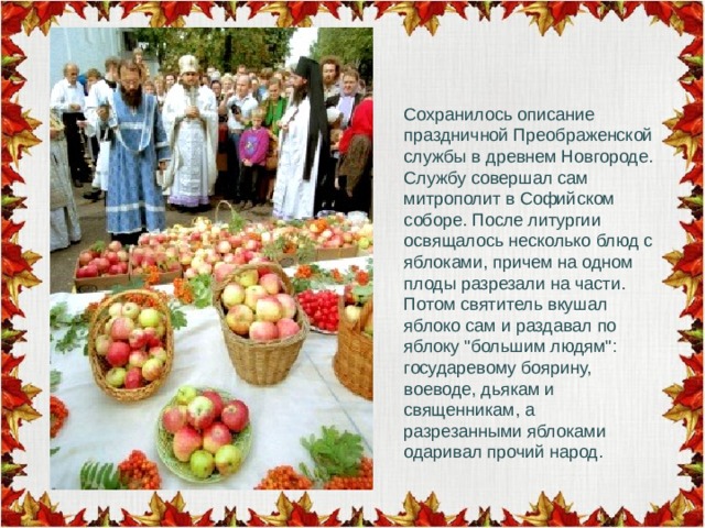 Сохранилось описание праздничной Преображенской службы в древнем Новгороде. Службу совершал сам митрополит в Софийском соборе. После литургии освящалось несколько блюд с яблоками, причем на одном плоды разрезали на части. Потом святитель вкушал яблоко сам и раздавал по яблоку 