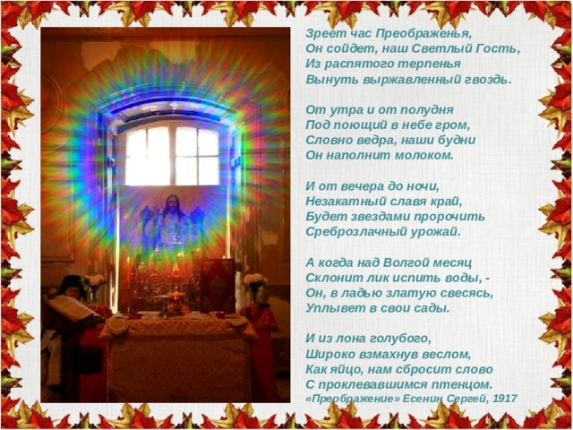 Зреет час Преображенья,  Он сойдет, наш Светлый Гость,  Из распятого терпенья  Вынуть выржавленный гвоздь.   От утра и от полудня  Под поющий в небе гром,  Словно ведра, наши будни  Он наполнит молоком.   И от вечера до ночи,  Незакатный славя край,  Будет звездами пророчить  Среброзлачный урожай.   А когда над Волгой месяц  Склонит лик испить воды, -  Он, в ладью златую свесясь,  Уплывет в свои сады.   И из лона голубого,  Широко взмахнув веслом,  Как яйцо, нам сбросит слово  С проклевавшимся птенцом.  «Преображение» Есенин Сергей, 1917 
