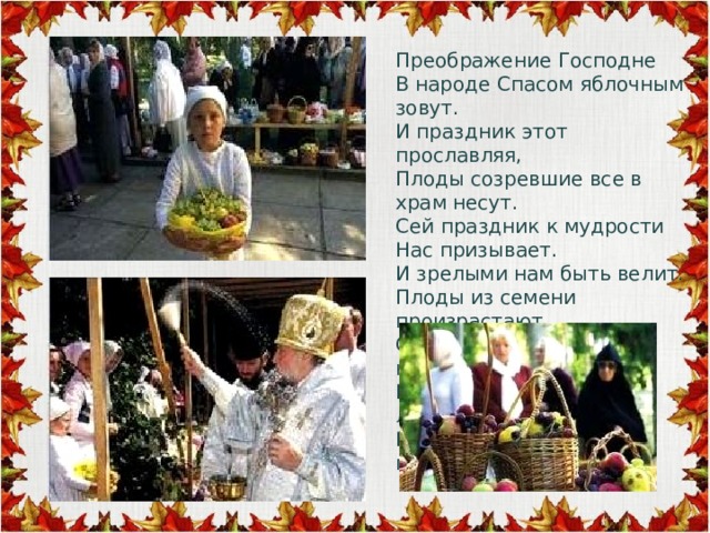 Преображение Господне  В народе Спасом яблочным зовут.  И праздник этот прославляя,  Плоды созревшие все в храм несут.  Сей праздник к мудрости  Нас призывает.  И зрелыми нам быть велит.  Плоды из семени произрастают,  Созревший плод всех насладит.  Божественное семя в людях  И искра Божья в них горит … 